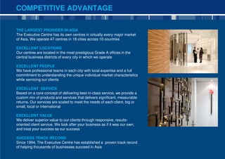 COMPETITIVE ADVANTAGE

THE LARGEST PROIVDER IN ASIA
The Executive Centre has its own centres in virtually every major market
of Asia. We operate 47 centres in 18 cities across 10 countries

EXCELLENT LOCATIONS
Our centres are located in the most prestigious Grade A offices in the
central business districts of every city in which we operate

EXCELLENT PEOPLE
We have professional teams in each city with local expertise and a full
commitment to understanding the unique individual market characteristics
while servicing our clients

EXCELLENT SERVICE
Based on a core concept of delivering best-in-class service, we provide a
custom mix of products and services that delivers significant, measurable
returns. Our services are scaled to meet the needs of each client, big or
small, local or international

EXCELLENT VALUE
We deliver superior value to our clients through responsive, results-
oriented client service. We look after your business as if it was our own,
and treat your success as our success

SUCCESS TRACK RECORD
Since 1994, The Executive Centre has established a proven track record
of helping thousands of businesses succeed in Asia
                                                                             3
 