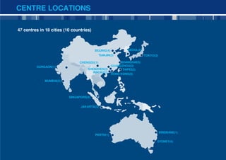 CENTRE LOCATIONS

47 centres in 18 cities (10 countries)



                                         BEIJING(4)            SEOUL(2)
                                             TIANJIN(3)                   TOKYO(3)

                                CHENGDU(1)                 SHANGHAI(5)
         GURGAON(1)                                   GUANGZHOU(2)
                                    SHENZHEN(2)             TAIPEI(2)
                                       MACAU(1)
                                                      HONG KONG(6)

              MUMBAI(2)




                          SINGAPORE(4)


                                JAKARTA(3)




                                                                                     BRISBANE(1)
                                         PERTH(1)

                                                                                 SYDNEY(4)


                                                                                                   4
 