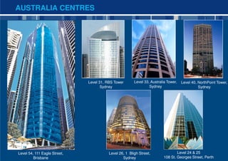AUSTRALIA CENTRES




             RBS Tower,
              Sydney


                              Level 31, RBS Tower       Level 33, Australia Tower,   Level 40, NorthPoint Tower,
                                     Sydney                      Sydney                        Sydney




Level 54, 111 Eagle Street,              Level 26, 1 Bligh Street,                Level 24 & 25            6

         Brisbane                                Sydney                   108 St. Georges Street, Perth
 