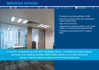 SERVICED OFFICES


                                                Prestigious business address in CBD
                                                Premium furnished office with customized
                                                office configurations
                                                High level of security
                                                Supported by meeting facilities, and a wide
                                                variety of on-demand business services
                                                Professional secretarial and IT support
                                                team




A flexible workplace solution with furnished offices, complete business support
     services and meeting facilities that enable clients to run their business
            without massive start-up costs and overhead expenses.


                                                                                              8
 