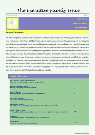 The Executive Family Issue
Issue 1, Summer 2011                                                                                            Page 1


                                                                                                  Edited by
                                                                                        Marina Gryllaki
                                                                                              Maria Pappa

Editors’ Welcome

Τα τελευταία χρόνια, θ εκπαίδευςθ και ανάπτυξθ ςτελεχϊν ανκεί: Στοχευμζνα προγράμματα ανάπτυξθσ ικανοτι-
των, καλλιζργειασ δεξιοτιτων, φιλόδοξα προγράμματα θγεςίασ, ςυνεδρίεσ coaching, μεταπτυχιακά προγράμματα
ςτθν διοίκθςθ επιχειριςεων, ζχουν όλα ςυμβάλλει αποτελεςματικά ςτθν επάνδρωςθ των επιχειριςεων με άξια
ςτελζχθ και ςτθν ενίςχυςθ των ανκρϊπων με δεξιότθτεσ που βελτιϊνουν τθ ηωι και τθν εργαςία τουσ. Στθ ςθμερι-
νι ςυγκυρία, αντιμετωπίηουμε τθν πρόκλθςθ να ςυμβάλλουμε ακόμα πιο ουςιαςτικά ςτθν προετοιμαςία των μελ-
λοντικϊν γενεϊν, μζςα από υπθρεςίεσ και προςεγγίςεισ που κα απευκφνονται ςτουσ γονείσ και ςτα παιδιά και
που φιλοδοξοφν να τουσ βοθκιςουν να χτίςουν τισ βάςεισ για ζνα δθμιουργικό, κετικό, αιςιόδοξο και υπεριφα-
νο μζλλον. Το Executive Family Issue Newsletter, αποτελεί το εφαλτιριο αυτισ τθσ προςπάκειασ. Μζςα ςτισ ςελί-
δεσ του, ελπίηουμε τόςο οι γονείσ, όςο και τα παιδιά να βρουν πλθροφορίεσ, αφιερϊματα, υλικό και ειδιςεισ, που
κα τουσ ενδυναμϊςουν και κα τουσ εμπνεφςουν να χαράξουν μια δθμιουργικι πορεία. Ελπίηουμε να το απολαφ-
ςετε όςο κι εμείσ που με πολλι χαρά το ετοιμάηουμε για εςάσ!


       Inside this issue:
       The Executive Family Holiday Project
       Καλοκαιρινζσ Διακοπζσ για μικροφσ και μεγάλουσ                                     2


       Summer schools are..cool!
       Καλοκαιρινά μακιματα ςτο εξωτερικό                                                 3

       Expert’s Opinion
       Κατανάλωςθ και Αποταμίευςθ ςτθν παιδικι θλικία                                     4


       The Family Business
       Οι καλφτερεσ εταιρικζσ πρακτικζσ                                                   5


       National Art Gallery
       «Μια κάλαςςα» ςτο παράρτθμα τθσ Εκνικισ Πινακοκικθσ ςτο Ναφπλιο                    6


       Expert’s Point of View
       Η επιλογι επαγγζλματοσ ωσ ζκφραςθ και προζκταςθ τθσ προςωπικισ μασ ιςτορίασ        7-8


       To Do List
       Οι προτάςεισ μασ για δραςτθριότθτεσ μζςα ςτο καλοκαίρι                             9


       Flower Power
       Γνωρίςτε τα λουλοφδια του καλοκαιριοφ                                              10-11




                                                                                              ©The Executive Family Issue
 