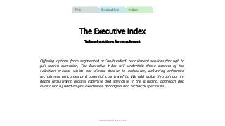 The Executive Index
Tailored solutions for recruitment
Offering options from segmented or ‘un-bundled’ recruitment services through to
full search execution, The Executive Index will undertake those aspects of the
selection process which our clients choose to outsource, delivering enhanced
recruitment outcomes and potential cost benefits. We add value through our in-
depth recruitment process expertise and specialise in the sourcing, approach and
evaluation of hard-to-find executives, managers and technical specialists.
www.execindex.com.au
 