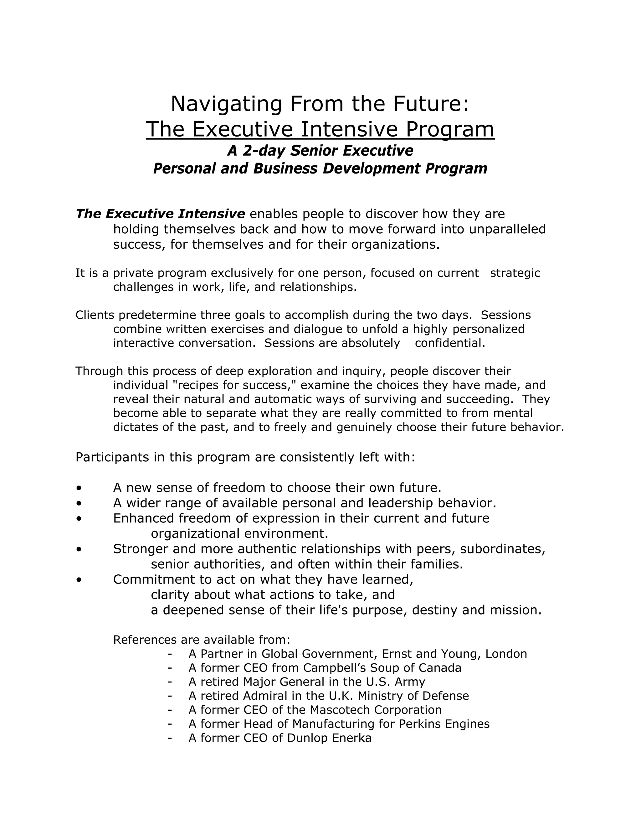 Navigating From the Future:
            The Executive Intensive Program
                       A 2-day Senior Executive
             Personal and Business Development Program


The Executive Intensive enables people to discover how they are
     holding themselves back and how to move forward into unparalleled
     success, for themselves and for their organizations.

It is a private program exclusively for one person, focused on current strategic
        challenges in work, life, and relationships.

Clients predetermine three goals to accomplish during the two days. Sessions
       combine written exercises and dialogue to unfold a highly personalized
       interactive conversation. Sessions are absolutely confidential.

Through this process of deep exploration and inquiry, people discover their
      individual "recipes for success," examine the choices they have made, and
      reveal their natural and automatic ways of surviving and succeeding. They
      become able to separate what they are really committed to from mental
      dictates of the past, and to freely and genuinely choose their future behavior.

Participants in this program are consistently left with:

•     A new sense of freedom to choose their own future.
•     A wider range of available personal and leadership behavior.
•     Enhanced freedom of expression in their current and future
           organizational environment.
•     Stronger and more authentic relationships with peers, subordinates,
           senior authorities, and often within their families.
•     Commitment to act on what they have learned,
           clarity about what actions to take, and
           a deepened sense of their life's purpose, destiny and mission.

      References are available from:
              - A Partner in Global Government, Ernst and Young, London
              - A former CEO from Campbell’s Soup of Canada
              - A retired Major General in the U.S. Army
              - A retired Admiral in the U.K. Ministry of Defense
              - A former CEO of the Mascotech Corporation
              - A former Head of Manufacturing for Perkins Engines
              - A former CEO of Dunlop Enerka
 