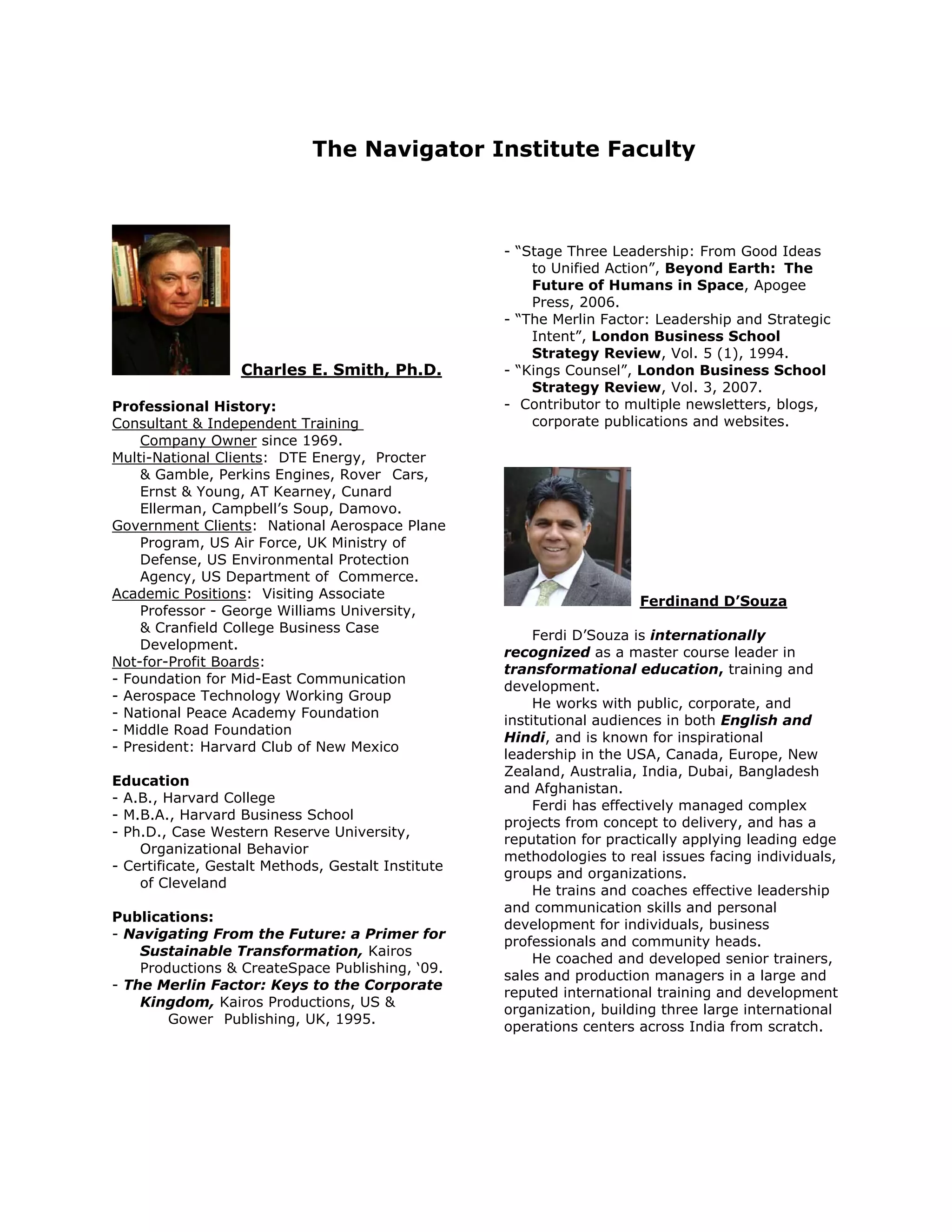 The Navigator Institute Faculty



                                                    - “Stage Three Leadership: From Good Ideas
                                                        to Unified Action”, Beyond Earth: The
                                                        Future of Humans in Space, Apogee
                                                        Press, 2006.
                                                    - “The Merlin Factor: Leadership and Strategic
                                                        Intent”, London Business School
                                                        Strategy Review, Vol. 5 (1), 1994.
                   Charles E. Smith, Ph.D.          - “Kings Counsel”, London Business School
                                                        Strategy Review, Vol. 3, 2007.
Professional History:                               - Contributor to multiple newsletters, blogs,
Consultant & Independent Training                       corporate publications and websites.
    Company Owner since 1969.
Multi-National Clients: DTE Energy, Procter
    & Gamble, Perkins Engines, Rover Cars,
    Ernst & Young, AT Kearney, Cunard
    Ellerman, Campbell’s Soup, Damovo.
Government Clients: National Aerospace Plane
    Program, US Air Force, UK Ministry of
    Defense, US Environmental Protection
    Agency, US Department of Commerce.
Academic Positions: Visiting Associate
                                                                       Ferdinand D’Souza
    Professor - George Williams University,
    & Cranfield College Business Case
                                                         Ferdi D’Souza is internationally
    Development.
                                                    recognized as a master course leader in
Not-for-Profit Boards:
                                                    transformational education, training and
- Foundation for Mid-East Communication
                                                    development.
- Aerospace Technology Working Group
                                                         He works with public, corporate, and
- National Peace Academy Foundation
                                                    institutional audiences in both English and
- Middle Road Foundation
                                                    Hindi, and is known for inspirational
- President: Harvard Club of New Mexico
                                                    leadership in the USA, Canada, Europe, New
                                                    Zealand, Australia, India, Dubai, Bangladesh
Education
                                                    and Afghanistan.
- A.B., Harvard College
                                                         Ferdi has effectively managed complex
- M.B.A., Harvard Business School
                                                    projects from concept to delivery, and has a
- Ph.D., Case Western Reserve University,
                                                    reputation for practically applying leading edge
    Organizational Behavior
                                                    methodologies to real issues facing individuals,
- Certificate, Gestalt Methods, Gestalt Institute
                                                    groups and organizations.
    of Cleveland
                                                         He trains and coaches effective leadership
                                                    and communication skills and personal
Publications:
                                                    development for individuals, business
- Navigating From the Future: a Primer for
                                                    professionals and community heads.
    Sustainable Transformation, Kairos
                                                         He coached and developed senior trainers,
    Productions & CreateSpace Publishing, ‘09.
                                                    sales and production managers in a large and
- The Merlin Factor: Keys to the Corporate
                                                    reputed international training and development
    Kingdom, Kairos Productions, US &
                                                    organization, building three large international
        Gower Publishing, UK, 1995.
                                                    operations centers across India from scratch.
 