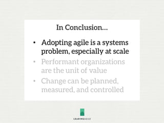 In Conclusion…
• Adopting agile is a systems
problem, especially at scale
• Performant organizations
are the unit of value
• Change can be planned,
measured, and controlled
 
