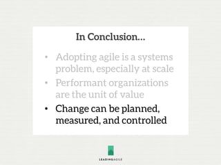 In Conclusion…
• Adopting agile is a systems
problem, especially at scale
• Performant organizations
are the unit of value
• Change can be planned,
measured, and controlled
 