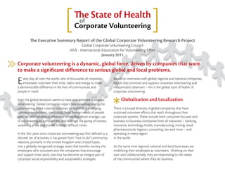 of
                                                e State of Health
                                          Corporate Volunteering
            e Executive Summary Report of the Global Corporate Volunteering Research Project
                                               Global Corporate Volunteering Council
                                       IAVE - International Association for Volunteering E ort
                                                            January 2011

Corporate volunteering is a dynamic, global force, driven by companies that want
to make a signiﬁcant di erence to serious global and local problems.

E   very day, all over the world, tens of thousands of corporate
    employees volunteer their time, talent and energy to make
a demonstrable di erence in the lives of communities and
                                                                       Based on interviews with global, regional and national companies,
                                                                       NGOs that promote and support corporate volunteering and
                                                                       independent observers – this is the global state of health of
people in need.                                                        corporate volunteering.

Even the global recession seems to have strengthened corporate              Globalization and Localization
volunteering. Global companies report new employee energy for
volunteering; more creative initiatives to respond to emerging            ere is a broad diversity of global companies that have
community problems, particularly basic human needs of people           sustained volunteer e orts that reach throughout their
who are unemployed or otherwise vulnerable; more strategic use         corporate systems. ese include both consumer-focused and
of volunteering to complement and leverage the giving of money;        business-to-business companies from all industries – banking,
sustaining pride and morale through di cult times.                     insurance, technology, hotels, manufacturing, mining, retail,
                                                                       pharmaceuticals, logistics, consulting, law and more – and
In the 30+ years since corporate volunteering was ﬁrst deﬁned as a     operating in every region
discreet set of activities, it has grown from “nice to do” community   in the world.
relations, primarily in the United Kingdom and United States,
into a globally-recognized strategic asset that beneﬁts society, the   At the same time regional, national and local businesses are
employees who volunteer and the companies that encourage               mobilizing their employees as volunteers. Working on their
and support their work, one that has become an integral part of        own and collaboratively, they are responding to the needs
corporate social responsibility and sustainability strategies.         of the communities where they do business.
 