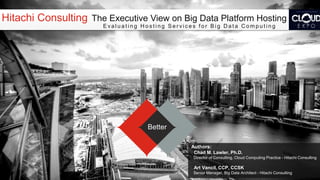 Hitachi Consulting The Executive View on Big Data Platform Hosting
Evaluating Hosting Services for Big Data Computing

Better
Authors:
Chad M. Lawler, Ph.D.
Director of Consulting, Cloud Computing Practice - Hitachi Consulting

Art Vancil, CCP, CCSK
Senior Manager, Big Data Architect - Hitachi Consulting

 