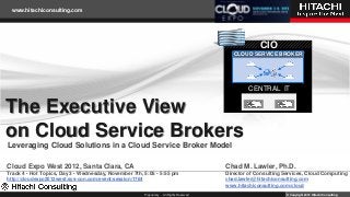www.hitachiconsulting.com




                                                                                                           CIO
                                                                                                 CLOUD SERVICE BROKER




                                                                                                       CENTRAL IT


The Executive View
on Cloud Service Brokers
Leveraging Cloud Solutions in a Cloud Service Broker Model

Cloud Expo West 2012, Santa Clara, CA                                                         Chad M. Lawler, Ph.D.
Track 4 - Hot Topics, Day 3 - Wednesday, November 7th, 5:05 - 5:55 pm                         Director of Consulting Services, Cloud Computing
http://cloudexpo2012west.sys-con.com/event/session/1764                                       chad.lawler@hitachiconsulting.com
                                                                                              www.hitachiconsulting.com/cloud
                                                          Proprietary - All Rights Reserved                           © Copyright 2012 Hitachi Consulting
 