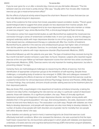 8/5/2018 The exercise effect
http://www.apa.org/monitor/2011/12/exercise.aspx 2/9
If you've ever gone for a run after a stressful day, chances are you felt better afterward. "The link
between exercise and mood is pretty strong," Otto says. "Usually within ﬁve minutes after moderate
exercise you get a mood-enhancement eﬀect."
But the eﬀects of physical activity extend beyond the short-term. Research shows that exercise can
also help alleviate long-term depression.
Some of the evidence for that comes from broad, population-based correlation studies. "There's good
epidemiological data to suggest that active people are less depressed than inactive people. And
people who were active and stopped tend to be more depressed than those who maintain or initiate
an exercise program," says James Blumenthal, PhD, a clinical psychologist at Duke University.
The evidence comes from experimental studies as well. Blumenthal has explored the mood-exercise
connection through a series of randomized controlled trials. In one such study, he and his colleagues
assigned sedentary adults with major depressive disorder to one of four groups: supervised exercise,
home-based exercise, antidepressant therapy or a placebo pill. After four months of treatment,
Blumenthal found, patients in the exercise and antidepressant groups had higher rates of remission
than did the patients on the placebo. Exercise, he concluded, was generally comparable to
antidepressants for patients with major depressive disorder (Psychosomatic Medicine, 2007).
Blumenthal followed up with the patients one year later. The type of treatment they received during the
four-month trial didn't predict remission a year later, he found. However, subjects who reported regular
exercise at the one-year follow-up had lower depression scores than did their less active counterparts
(Psychosomatic Medicine, 2010). "Exercise seems not only important for treating depression, but also in
preventing relapse," he says.
Certainly, there are methodological challenges to researching the eﬀects of exercise, from the
identiﬁcation of appropriate comparison groups to the limitations of self-reporting. Despite these
challenges, a compelling body of evidence has emerged. In 2006, Otto and colleagues reviewed 11
studies investigating the eﬀects of exercise on mental health. They determined that exercise could be
a powerful intervention for clinical depression (Clinical Psychology: Science and Practice, 2006). Based
on those ﬁndings, they concluded, clinicians should consider adding exercise to the treatment plans for
their depressed patients.
Mary de Groot, PhD, a psychologist in the department of medicine at Indiana University, is taking the
research one step further, investigating the role exercise can play in a particular subset of depressed
patients: those with diabetes. It's a signiﬁcant problem, she says. "Rates of clinically signiﬁcant
depressive symptoms and diagnoses of major depressive disorder are higher among adults with
diabetes than in the general population," she says. And among diabetics, she adds, depression is often
harder to treat and more likely to recur. The association runs both ways. People with diabetes are more
likely to develop depression, and people with depression are also more likely to develop diabetes. "A
number of studies show people with both disorders are at greater risk for mortality than are people
with either disorder alone," she says.
Since diabetes and obesity go hand-in-hand, it seemed logical to de Groot that exercise could
eﬀectively treat both conditions. When she reviewed the literature, she was surprised to ﬁnd the topic
hadn't been researched. So, she launched a pilot project in which adults with diabetes and depression
undertook a 12-week exercise and cognitive-behavioral therapy (CBT) intervention program (Diabetes,
 