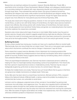 8/5/2018 The exercise effect
http://www.apa.org/monitor/2011/12/exercise.aspx 4/9
Researchers are starting to address this question, however. Recently, Madhukar Trivedi, MD, a
psychiatrist at the University of Texas Southwestern Medical College, and colleagues studied exercise
as a secondary treatment for patients with major depressive disorder who hadn't achieved remission
through drugs alone. They evaluated two exercise doses: One group of patients burned four
kilocalories per kilogram each week, while another burned 16 kilocalories per kilogram weekly. They
found both exercise protocols led to signiﬁcant improvements, though the higher-dose exercise
program was more eﬀective for most patients (Journal of Clinical Psychiatry, 2011).
The study also raised some intriguing questions, however. In men and women without family history of
mental illness, as well as men with family history of mental illness, the higher-dose exercise treatment
proved more eﬀective. But among women with a family history of mental illness, the lower exercise
dose actually appeared more beneﬁcial. Family history and gender are moderating factors that need to
be further explored, the researchers concluded.
Questions also remain about which type of exercise is most helpful. Most studies have focused on
aerobic exercise, though some research suggests weight training might also be eﬀective, Smits says.
Then there's the realm of mind-body exercises like yoga, which have been practiced for centuries but
have yet to be thoroughly studied. "There's potential there, but it's too early to get excited," he says.
Buffering the brain
It's also unclear exactly how moving your muscles can have such a signiﬁcant eﬀect on mental health.
"Biochemically, there are many things that can impact mood. There are so many good, open questions
about which mechanisms contribute the most to changes in depression," says de Groot.
Some researchers suspect exercise alleviates chronic depression by increasing serotonin (the
neurotransmitter targeted by antidepressants) or brain-derived neurotrophic factor (which supports the
growth of neurons). Another theory suggests exercise helps by normalizing sleep, which is known to
have protective eﬀects on the brain.
There are psychological explanations, too. Exercise may boost a depressed person's outlook by
helping him return to meaningful activity and providing a sense of accomplishment. Then there's the
fact that a person's responsiveness to stress is moderated by activity. "Exercise may be a way of
biologically toughening up the brain so stress has less of a central impact," Otto says.
It's likely that multiple factors are at play. "Exercise has such broad eﬀects that my guess is that there
are going to be multiple mechanisms at multiple levels," Smits says.
So far, little work has been done to unravel those mechanisms. Michael Lehmann, PhD, a research
fellow at the National Institute of Mental Health, is taking a stab at the problem by studying mice —
animals that, like humans, are vulnerable to social stress.
Lehmann and his colleagues subjected some of their animals to "social defeat" by pairing small,
submissive mice with larger, more aggressive mice. The alpha mice regularly tried to intimidate the
submissive rodents through the clear partition that separated them. And when the partition was
removed for a few minutes each day, the bully mice had to be restrained from harming the submissive
mice. After two weeks of regular social defeat, the smaller mice explored less, hid in the shadows, and
otherwise exhibited symptoms of depression and anxiety.
 