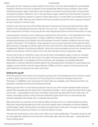 8/5/2018 The exercise effect
http://www.apa.org/monitor/2011/12/exercise.aspx 5/9
One group of mice, however, proved resilient to the stress. For three weeks before the social defeat
treatment, all of the mice were subjected to two dramatically diﬀerent living conditions. Some were
conﬁned to spartan cages, while others were treated to enriched environments with running wheels
and tubes to explore. Unlike the mice in the bare-bones cages, bullied mice that had been housed in
enriched environments showed no signs of rodent depression or anxiety after social defeat (Journal of
Neuroscience, 2011). "Exercise and mental enrichment are buﬀering how the brain is going to respond
to future stressors," Lehmann says.
Lehmann can't say how much of the eﬀect was due to exercise and how much stemmed from other
aspects of the stimulating environment. But the mice ran a lot — close to 10 kilometers a night. And
other experiments hint that running may be the most integral part of the enriched environment, he says.
Looking deeper, Lehmann and his colleagues examined the mice's brains. In the stimulated mice, they
found evidence of increased activity in a region called the infralimbic cortex, part of the brain's
emotional processing circuit. Bullied mice that had been housed in spartan conditions had much less
activity in that region. The infralimbic cortex appears to be a crucial component of the exercise eﬀect.
When Lehmann surgically cut oﬀ the region from the rest of the brain, the protective eﬀects of exercise
disappeared. Without a functioning infralimbic cortex, the environmentally enriched mice showed brain
patterns and behavior similar to those of the mice who had been living in barebones cages.
Humans don't have an infralimbic cortex, but we do have a homologous region, known as cingulate
area 25 or Brodmann area 25. And in fact, this region has been previously implicated in depression.
Helen Mayberg, MD, a neurologist at Emory University, and colleagues successfully alleviated
depression in several treatment-resistant patients by using deep-brain stimulation to send steady, low-
voltage current into their area 25 regions (Neuron, 2005). Lehmann's studies hint that exercise may
ease depression by acting on this same bit of brain.
Getting the payoff
Of all the questions that remain to be answered, perhaps the most perplexing is this: If exercise makes
us feel so good, why is it so hard to do it? According to the Centers for Disease Control and
Prevention, in 2008 (the most recent year for which data are available), some 25 percent of the U.S.
population reported zero leisure-time physical activity.
Starting out too hard in a new exercise program may be one of the reasons people disdain physical
activity. When people exercise above their respiratory threshold — that is, above the point when it gets
hard to talk — they postpone exercise's immediate mood boost by about 30 minutes, Otto says. For
novices, that delay could turn them oﬀ of the treadmill for good. Given that, he recommends that
workout neophytes start slowly, with a moderate exercise plan.
Otto also blames an emphasis on the physical eﬀects of exercise for our national apathy to activity.
Physicians frequently tell patients to work out to lose weight, lower cholesterol or prevent diabetes.
Unfortunately, it takes months before any physical results of your hard work in the gym are apparent.
"Attending to the outcomes of ﬁtness is a recipe for failure," he says.
The exercise mood boost, on the other hand, oﬀers near-instant gratiﬁcation. Therapists would do well
to encourage their patients to tune into their mental state after exercise, Otto says — especially when
they're feeling down.
 