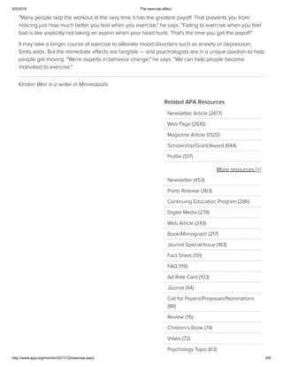 8/5/2018 The exercise effect
http://www.apa.org/monitor/2011/12/exercise.aspx 6/9
"Many people skip the workout at the very time it has the greatest payoﬀ. That prevents you from
noticing just how much better you feel when you exercise," he says. "Failing to exercise when you feel
bad is like explicitly not taking an aspirin when your head hurts. That's the time you get the payoﬀ."
It may take a longer course of exercise to alleviate mood disorders such as anxiety or depression,
Smits adds. But the immediate eﬀects are tangible — and psychologists are in a unique position to help
people get moving. "We're experts in behavior change," he says. "We can help people become
motivated to exercise."
Kirsten Weir is a writer in Minneapolis.
More resources [+]
Related APA Resources
Newsletter Article (2617)
Web Page (2610)
Magazine Article (1320)
Scholarship/Grant/Award (644)
Proﬁle (517)
Newsletter (453)
Press Release (363)
Continuing Education Program (286)
Digital Media (278)
Web Article (243)
Book/Monograph (217)
Journal Special Issue (183)
Fact Sheet (151)
FAQ (119)
Ad Rate Card (103)
Journal (94)
Call for Papers/Proposals/Nominations
(88)
Review (76)
Children's Book (74)
Video (72)
Psychology Topic (63)
 