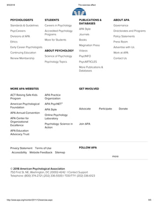 8/5/2018 The exercise effect
http://www.apa.org/monitor/2011/12/exercise.aspx 9/9
PSYCHOLOGISTS
Standards & Guidelines
PsycCareers
Divisions of APA
Ethics
Early Career Psychologists
Continuing Education
Renew Membership
STUDENTS
Careers in Psychology
Accredited Psychology
Programs 
More for Students
ABOUT PSYCHOLOGY 
Science of Psychology 
Psychology Topics
PUBLICATIONS &
DATABASES 
APA Style
Journals
Books
Magination Press
Videos
PsycINFO
PsycARTICLES
More Publications &
Databases
ABOUT APA
Governance
Directorates and Programs 
Policy Statements
Press Room
Advertise with Us
Work at APA
Contact Us
© 2018 American Psychological Association
750 First St. NE, Washington, DC 20002-4242  | Contact Support 
Telephone: (800) 374-2721; (202) 336-5500 | TDD/TTY: (202) 336-6123
ACT Raising Safe Kids
Program
American Psychological
Foundation
APA Annual Convention
APA Center for
Organizational
Excellence
APA Education
Advocacy Trust
APA Practice
Organization
APA PsycNET
APA Style
Online Psychology
Laboratory
Psychology: Science in
Action
MORE APA WEBSITES
Advocate Participate Donate
Join APA
GET INVOLVED
®
FOLLOW APA
more
Privacy Statement Terms of Use
Accessibility Website Feedback Sitemap
 
