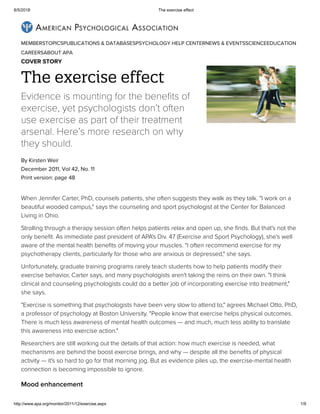 8/5/2018 The exercise effect
http://www.apa.org/monitor/2011/12/exercise.aspx 1/9
MEMBERSTOPICSPUBLICATIONS & DATABASESPSYCHOLOGY HELP CENTERNEWS & EVENTSSCIENCEEDUCATION
CAREERSABOUT APA
The exercise effect
Evidence is mounting for the benefits of
exercise, yet psychologists don’t often
use exercise as part of their treatment
arsenal. Here’s more research on why
they should.
By Kirsten Weir
December 2011, Vol 42, No. 11
Print version: page 48
When Jennifer Carter, PhD, counsels patients, she often suggests they walk as they talk. "I work on a
beautiful wooded campus," says the counseling and sport psychologist at the Center for Balanced
Living in Ohio.
Strolling through a therapy session often helps patients relax and open up, she ﬁnds. But that's not the
only beneﬁt. As immediate past president of APA's Div. 47 (Exercise and Sport Psychology), she's well
aware of the mental health beneﬁts of moving your muscles. "I often recommend exercise for my
psychotherapy clients, particularly for those who are anxious or depressed," she says.
Unfortunately, graduate training programs rarely teach students how to help patients modify their
exercise behavior, Carter says, and many psychologists aren't taking the reins on their own. "I think
clinical and counseling psychologists could do a better job of incorporating exercise into treatment,"
she says.
"Exercise is something that psychologists have been very slow to attend to," agrees Michael Otto, PhD,
a professor of psychology at Boston University. "People know that exercise helps physical outcomes.
There is much less awareness of mental health outcomes — and much, much less ability to translate
this awareness into exercise action."
Researchers are still working out the details of that action: how much exercise is needed, what
mechanisms are behind the boost exercise brings, and why — despite all the beneﬁts of physical
activity — it's so hard to go for that morning jog. But as evidence piles up, the exercise-mental health
connection is becoming impossible to ignore.
Mood enhancement
COVER STORY
 