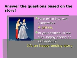 Answer the questions based on the
Answer the questions based on the
story!
story!
Who fell in love with
Who fell in love with
Cinderella?
Cinderella?
In your opinion, is the
In your opinion, is the
story happy ending or
story happy ending or
sad ending?
sad ending?
A prince.
A prince.
It’s an happy ending story.
It’s an happy ending story.
 