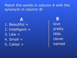 Match the words in column A with the
synonym in column B!
A
1. Beautiful =
2. Intelligent =
3. Like =
4. Small =
5. Called =
B
love
pretty
little
clever
named
 