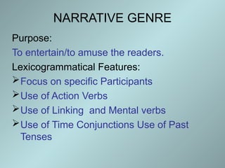 NARRATIVE GENRE
Purpose:
To entertain/to amuse the readers.
Lexicogrammatical Features:
Focus on specific Participants
Use of Action Verbs
Use of Linking and Mental verbs
Use of Time Conjunctions Use of Past
Tenses
 