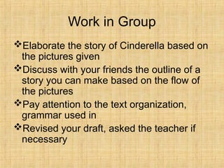 Work in Group
Elaborate the story of Cinderella based on
the pictures given
Discuss with your friends the outline of a
story you can make based on the flow of
the pictures
Pay attention to the text organization,
grammar used in
Revised your draft, asked the teacher if
necessary
 