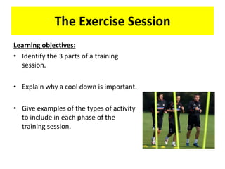 The Exercise Session
Learning objectives:
• Identify the 3 parts of a training
  session.

• Explain why a cool down is important.

• Give examples of the types of activity
  to include in each phase of the
  training session.
 
