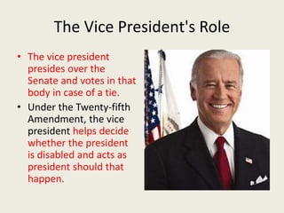 The Vice President's Role
• The vice president
presides over the
Senate and votes in that
body in case of a tie.
• Under the Twenty-fifth
Amendment, the vice
president helps decide
whether the president
is disabled and acts as
president should that
happen.
 