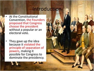 Introduction
• At the Constitutional
Convention, the Founders
proposed that Congress
choose the president
without a popular or an
electoral vote.
• They gave up the idea
because it violated the
principle of separation of
powers, making it
possible for Congress to
dominate the presidency.
 