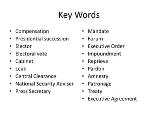 Key Words
• Compensation
• Presidential succession
• Elector
• Electoral vote
• Cabinet
• Leak
• Central Clearance
• National Security Adviser
• Press Secretary
• Mandate
• Forum
• Executive Order
• Impoundment
• Reprieve
• Pardon
• Amnesty
• Patronage
• Treaty
• Executive Agreement
 