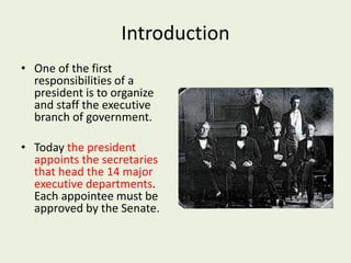 Introduction
• One of the first
responsibilities of a
president is to organize
and staff the executive
branch of government.
• Today the president
appoints the secretaries
that head the 14 major
executive departments.
Each appointee must be
approved by the Senate.
 