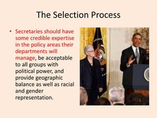 The Selection Process
• Secretaries should have
some credible expertise
in the policy areas their
departments will
manage, be acceptable
to all groups with
political power, and
provide geographic
balance as well as racial
and gender
representation.
 
