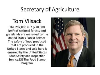 Secretary of Agriculture
Tom Vilsack
The 297,000 mi2 (770,000
km²) of national forests and
grasslands are managed by the
United States Forest Service.
The safety of food produced
that are produced in the
United States and sold here is
ensured by the United States
Food Safety and Inspection
Service.[3] The Food Stamp
Program
 