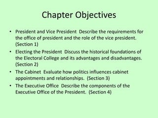 Chapter Objectives
• President and Vice President Describe the requirements for
the office of president and the role of the vice president.
(Section 1)
• Electing the President Discuss the historical foundations of
the Electoral College and its advantages and disadvantages.
(Section 2)
• The Cabinet Evaluate how politics influences cabinet
appointments and relationships. (Section 3)
• The Executive Office Describe the components of the
Executive Office of the President. (Section 4)
 