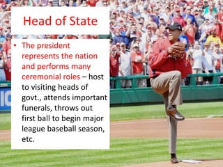 Head of State
• The president
represents the nation
and performs many
ceremonial roles – host
to visiting heads of
govt., attends important
funerals, throws out
first ball to begin major
league baseball season,
etc.
 