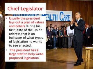 Chief Legislator
• Usually the president
lays out a plan of values
and beliefs during his
first State of the Union
address that is an
indicator of what types
of legislation he wants
to see enacted.
• The president has a
large staff to help write
proposed legislation.
 