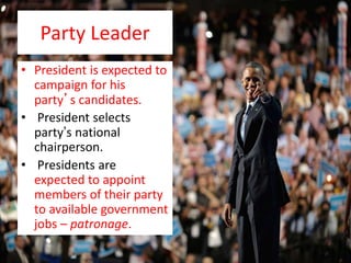 Party Leader
• President is expected to
campaign for his
party’s candidates.
• President selects
party’s national
chairperson.
• Presidents are
expected to appoint
members of their party
to available government
jobs – patronage.
 