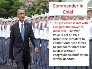 Commander in
Chief
• The president shares with
Congress the power to
make war. The War
Powers Act of 1973
forbids the president to
commit American forces
to combat for more than
60 days without
congressional notification
within 48 hours.
 