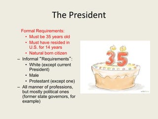 The President
Formal Requirements:
• Must be 35 years old
• Must have resided in
U.S. for 14 years
• Natural born citizen
– Informal “Requirements”:
• White (except current
President)
• Male
• Protestant (except one)
– All manner of professions,
but mostly political ones
(former state governors, for
example)
 