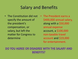 Salary and Benefits
• The Constitution did not
specify the amount of
the president’s
compensation, or
salary, but left the
matter for Congress to
determine
• The President earns a
$400,000 annual salary,
along with a $50,000
annual expense
account, a $100,000
non-taxable travel
account and $19,000
for entertainment.
 