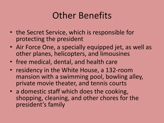 Other Benefits
• the Secret Service, which is responsible for
protecting the president
• Air Force One, a specially equipped jet, as well as
other planes, helicopters, and limousines
• free medical, dental, and health care
• residency in the White House, a 132-room
mansion with a swimming pool, bowling alley,
private movie theater, and tennis courts
• a domestic staff which does the cooking,
shopping, cleaning, and other chores for the
president’s family
 