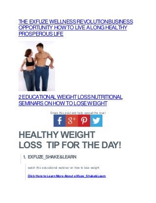 THE EXFUZEWELLNESSREVOLUTIONBUSINESS
OPPORTUNITY HOWTO LIVEALONGHEALTHY
PROSPEROUSLIFE
2EDUCATIONAL WEIGHTLOSSNUTRITIONAL
SEMINARSONHOWTO LOSEWEIGHT
Share this post and help spread the love!
HEALTHY WEIGHT
LOSS TIP FOR THE DAY!
1. EXFUZE_SHAKE&LEARN
watch this educational webinar on how to lose weight
Click Here to Learn More About eXfuze_Shake&Learn
 