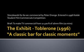The Exhibit - Toblerone (1996)“A classic bar for classic moments” Storyboards for 60 sec commercial by Peter Orange. Entered in 1996 Kodak Student Film Commercials Competition. Brief: To make TV commercial from 1x 400 ft of 16mm film (10 mins) 