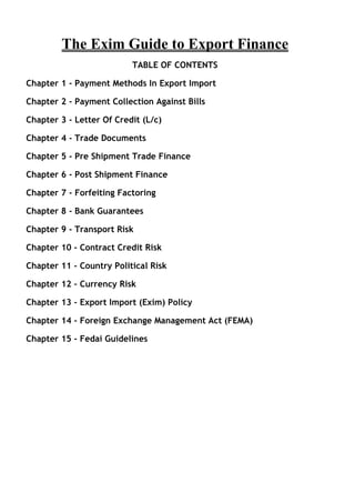 The Exim Guide to Export Finance
                          TABLE OF CONTENTS

Chapter 1 - Payment Methods In Export Import

Chapter 2 - Payment Collection Against Bills

Chapter 3 - Letter Of Credit (L/c)

Chapter 4 - Trade Documents

Chapter 5 - Pre Shipment Trade Finance

Chapter 6 - Post Shipment Finance

Chapter 7 - Forfeiting Factoring

Chapter 8 - Bank Guarantees

Chapter 9 - Transport Risk

Chapter 10 - Contract Credit Risk

Chapter 11 - Country Political Risk

Chapter 12 - Currency Risk

Chapter 13 - Export Import (Exim) Policy

Chapter 14 - Foreign Exchange Management Act (FEMA)

Chapter 15 - Fedai Guidelines
 