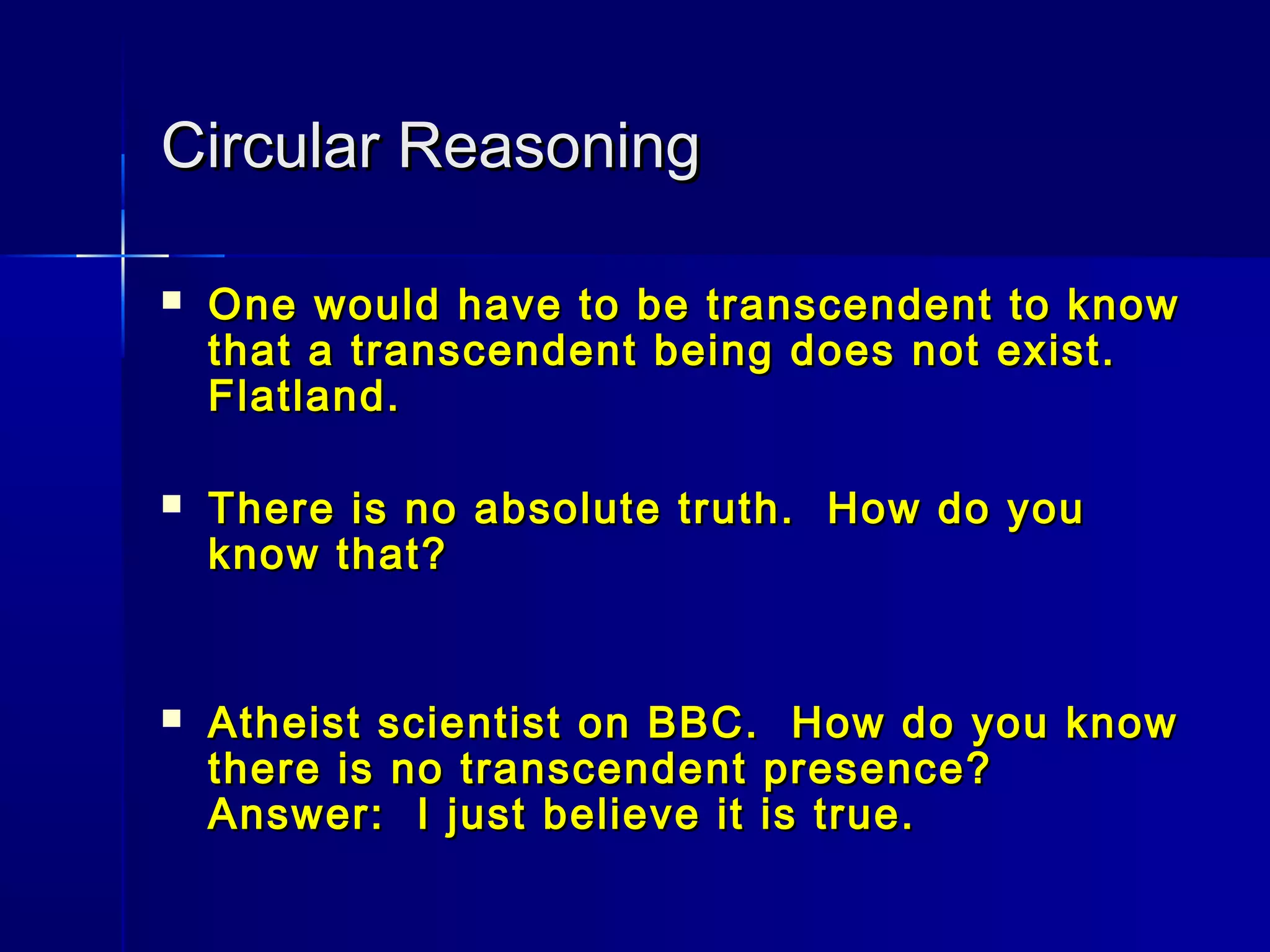 Circular ReasoningCircular Reasoning
 One would have to be transcendent to knowOne would have to be transcendent to know
that a transcendent being does not exist.that a transcendent being does not exist.
Flatland.Flatland.
 There is no absolute truth. How do youThere is no absolute truth. How do you
know that?know that?
 Atheist scientist on BBC. How do you knowAtheist scientist on BBC. How do you know
there is no transcendent presence?there is no transcendent presence?
Answer: I just believe it is true.Answer: I just believe it is true.
 