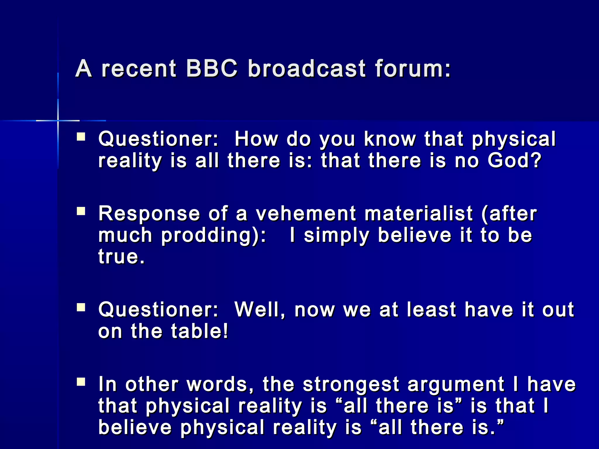 A recent BBC broadcast forum:A recent BBC broadcast forum:
 Questioner: How do you know that physicalQuestioner: How do you know that physical
reality is all there is: that there is no God?reality is all there is: that there is no God?
 Response of a vehement materialist (afterResponse of a vehement materialist (after
much prodding): I simply believe it to bemuch prodding): I simply believe it to be
true.true.
 Questioner: Well, now we at least have it outQuestioner: Well, now we at least have it out
on the table!on the table!
 In other words, the strongest argument I haveIn other words, the strongest argument I have
that physical reality is “all there is” is that Ithat physical reality is “all there is” is that I
believe physical reality is “all there is.”believe physical reality is “all there is.”
 
