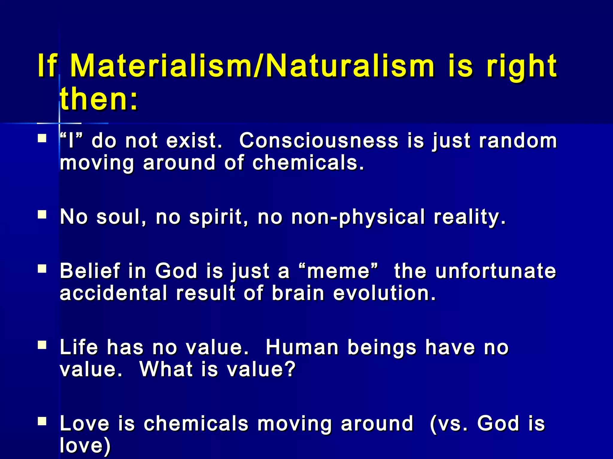 If Materialism/Naturalism is rightIf Materialism/Naturalism is right
then:then:
 ““I” do not exist. Consciousness is just randomI” do not exist. Consciousness is just random
moving around of chemicals.moving around of chemicals.
 No soul, no spirit, no non-physical reality.No soul, no spirit, no non-physical reality.
 Belief in God is just a “meme” the unfortunateBelief in God is just a “meme” the unfortunate
accidental result of brain evolution.accidental result of brain evolution.
 Life has no value. Human beings have noLife has no value. Human beings have no
value. What is value?value. What is value?
 Love is chemicals moving around (vs. God isLove is chemicals moving around (vs. God is
love)love)
 