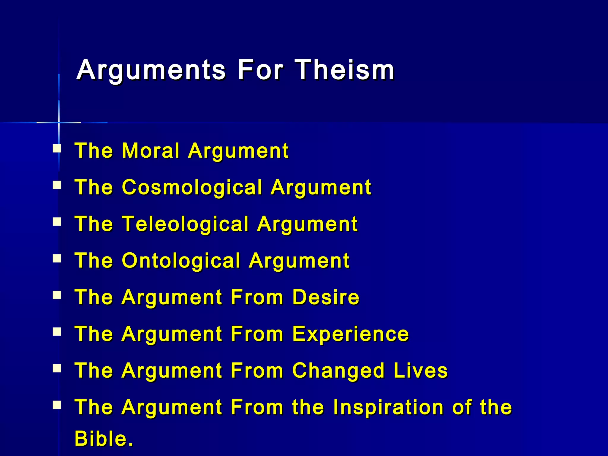 Arguments For TheismArguments For Theism
 The Moral ArgumentThe Moral Argument
 The Cosmological ArgumentThe Cosmological Argument
 The Teleological ArgumentThe Teleological Argument
 The Ontological ArgumentThe Ontological Argument
 The Argument From DesireThe Argument From Desire
 The Argument From ExperienceThe Argument From Experience
 The Argument From Changed LivesThe Argument From Changed Lives
 The Argument From the Inspiration of theThe Argument From the Inspiration of the
Bible.Bible.
 