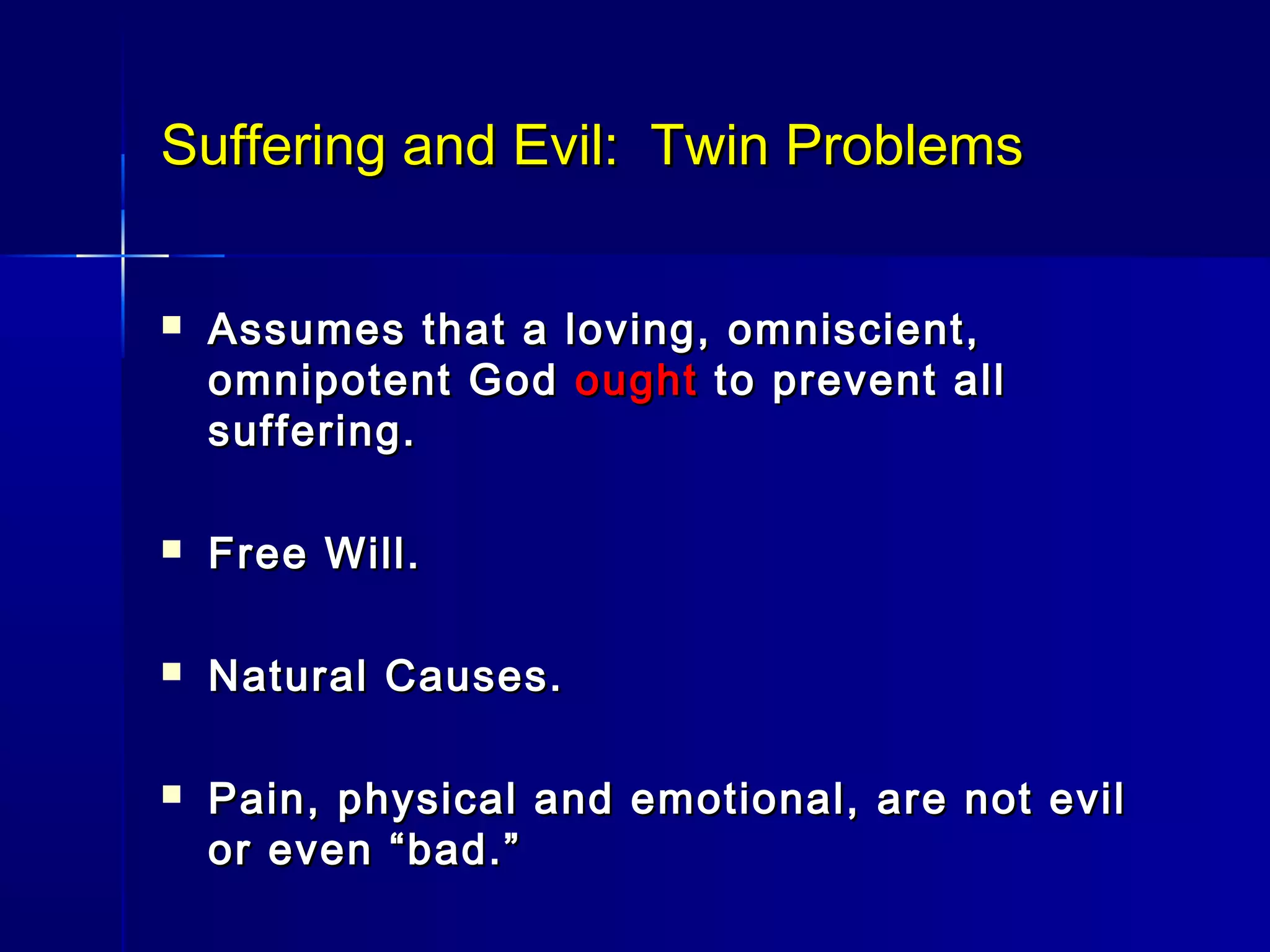 Suffering and Evil: Twin ProblemsSuffering and Evil: Twin Problems
 Assumes that a loving, omniscient,Assumes that a loving, omniscient,
omnipotent Godomnipotent God oughtought to prevent allto prevent all
suffering.suffering.
 Free Will.Free Will.
 Natural Causes.Natural Causes.
 Pain, physical and emotional, are not evilPain, physical and emotional, are not evil
or even “bad.”or even “bad.”
 