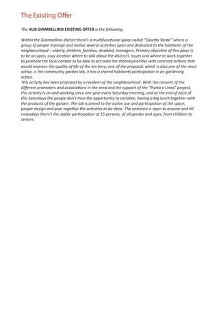 The Existing Offer
The HUB GIAMBELLINO EXISTING OFFER is the following:

Within the Giambellino district there’s a multifunctional space called “Casetta Verde” where a
group of people manage and realize several activities open and dedicated to the habitants of the
neighbourhood – elderly, children, families, disabled, teenagers. Primary objective of this place is
to be an open, cozy location where to talk about the district’s issues and where to work together
to promote the local context to be able to act onto the shared priorities with concrete actions that
would improve the quality of life of the territory; one of the proposal, which is also one of the most
active, is the community garden lab, it has a shared habitants participation in an gardening
action.
This activity has been proposed by a resident of the neighbourhood. With the consent of the
diﬀerent promoters and associations in the area and the support of the “Punto e Linea” project,
this activity is on and working since one year every Saturday morning, and at the end of each of
this Saturdays the people don’t miss the opportunity to socialize, having a big lunch together with
the products of the garden. The lab is aimed to the active use and participation of the space,
people design and plan together the activities to be done. The entrance is open to anyone and till
nowadays there’s the stable participation of 15 persons, of all gender and ages, from children to
seniors.
 