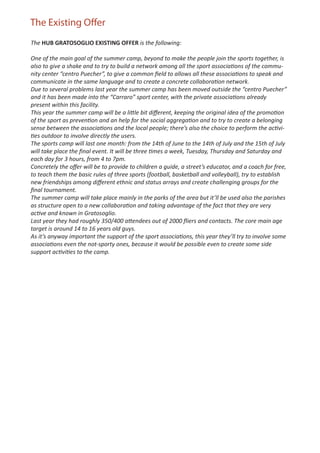 The Existing Offer
The HUB GRATOSOGLIO EXISTING OFFER is the following:

One of the main goal of the summer camp, beyond to make the people join the sports together, is
also to give a shake and to try to build a network among all the sport associations of the commu-
nity center “centro Puecher”, to give a common ﬁeld to allows all these associations to speak and
communicate in the same language and to create a concrete collaboration network.
Due to several problems last year the summer camp has been moved outside the “centro Puecher”
and it has been made into the “Carraro” sport center, with the private associations already
present within this facility.
This year the summer camp will be a little bit diﬀerent, keeping the original idea of the promotion
of the sport as prevention and an help for the social aggregation and to try to create a belonging
sense between the associations and the local people; there’s also the choice to perform the activi-
ties outdoor to involve directly the users.
The sports camp will last one month: from the 14th of June to the 14th of July and the 15th of July
will take place the ﬁnal event. It will be three times a week, Tuesday, Thursday and Saturday and
each day for 3 hours, from 4 to 7pm.
Concretely the oﬀer will be to provide to children a guide, a street’s educator, and a coach for free,
to teach them the basic rules of three sports (football, basketball and volleyball), try to establish
new friendships among diﬀerent ethnic and status arrays and create challenging groups for the
ﬁnal tournament.
The summer camp will take place mainly in the parks of the area but it’ll be used also the parishes
as structure open to a new collaboration and taking advantage of the fact that they are very
active and known in Gratosoglio.
Last year they had roughly 350/400 attendees out of 2000 ﬂiers and contacts. The core main age
target is around 14 to 16 years old guys.
As it’s anyway important the support of the sport associations, this year they’ll try to involve some
associations even the not-sporty ones, because it would be possible even to create some side
support activities to the camp.
 