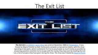 The Exit List
The Exit List is a children's game show was aired on November 2000 on Nickelodeon. It was
hosted by Wayne Forester as Dad. Contestants compete as two-person teams, with the show
operating in two parts, where contestants first try to accumulate as much money as possible by
answering questions and then try to escape with the money they have won by recalling the Exit
List, a list of answers they have given during the show. The show was Created by David Grifhorst.
 