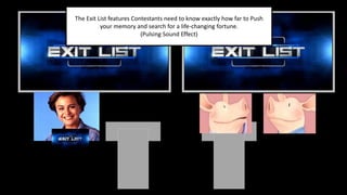 The Exit List features Contestants need to know exactly how far to Push
your memory and search for a life-changing fortune.
(Pulsing Sound Effect)
 